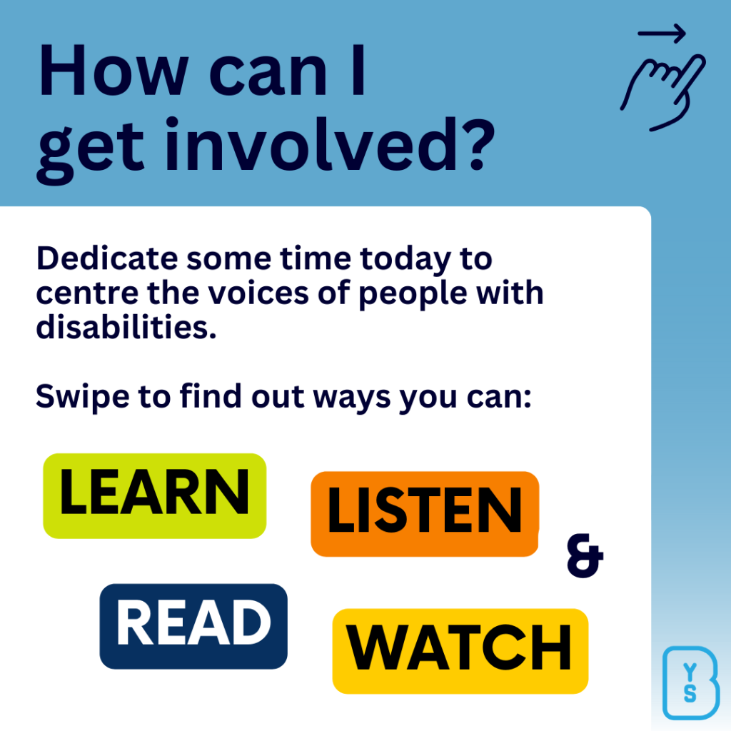 Image reads "How can I get involved? Dedicate some time today to centre the voices of people with disabilities. Swipe to find out ways you can: Learn, listen, read and watch."