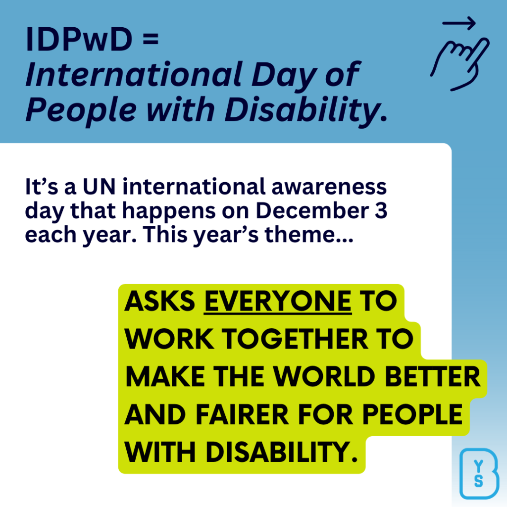 Image reads "IDPwD = International Day of People with Disability. It's a UN international awareness day that happens on December 3 each year. This year's theme...Asks *everyone* to work together to make the world better and fairer for people with disability."
